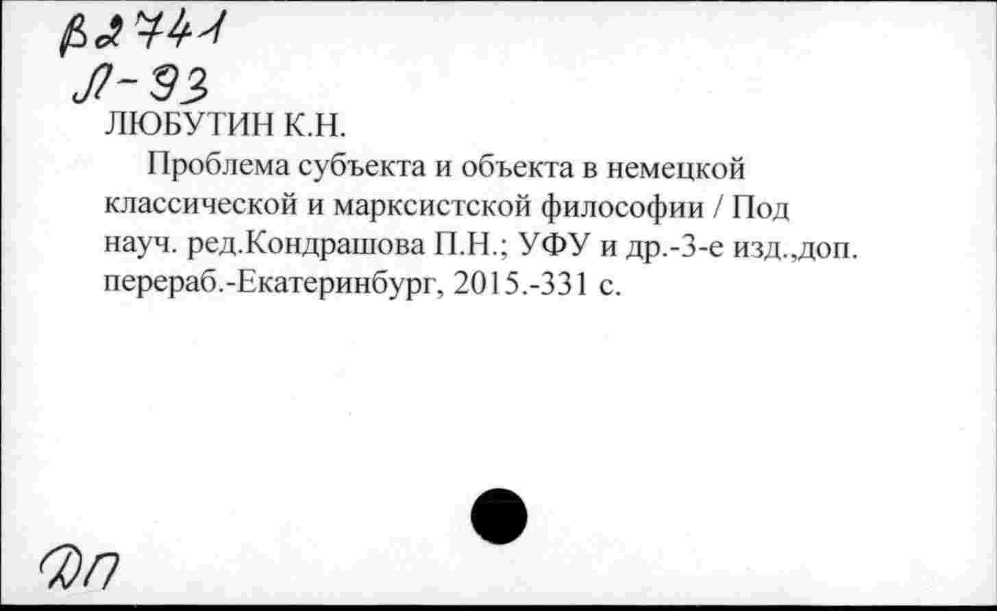 ﻿Л-ЭЗ
ЛЮБУТИН К.Н.
Проблема субъекта и объекта в немецкой классической и марксистской философии / Под науч. ред.Кондрашова П.Н.; УФУ и др.-3-е изд.,доп. перераб.-Екатеринбург, 2015.-331 с.